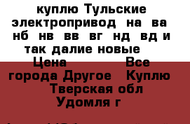 куплю Тульские электропривод  на, ва, нб, нв, вв, вг, нд, вд и так далие новые   › Цена ­ 85 500 - Все города Другое » Куплю   . Тверская обл.,Удомля г.